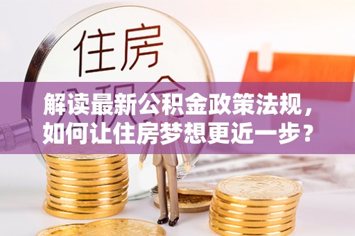 昂仁解读最新公积金政策法规，如何让住房梦想更近一步？