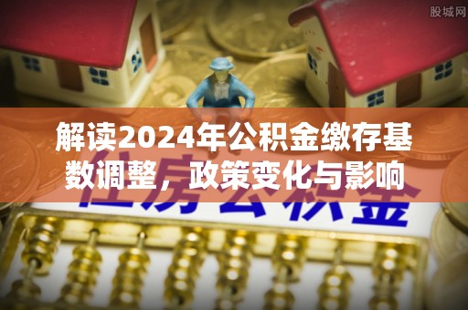 昂仁解读2024年公积金缴存基数调整，政策变化与影响