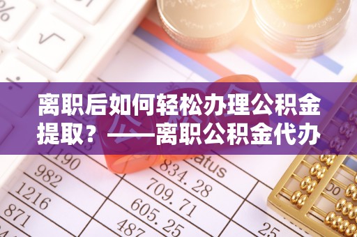 昂仁离职后如何轻松办理公积金提取？——离职公积金代办提取服务详解