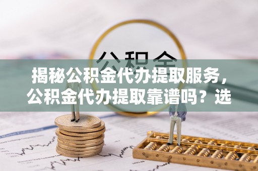 昂仁揭秘公积金代办提取服务，公积金代办提取靠谱吗？选择前你需要知道这些！