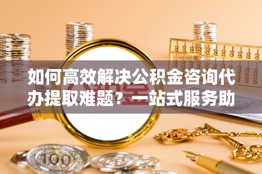 昂仁如何高效解决公积金咨询代办提取难题？一站式服务助您轻松搞定