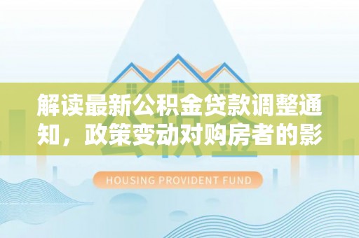 昂仁解读最新公积金贷款调整通知，政策变动对购房者的影响