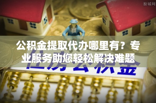 昂仁公积金提取代办哪里有？专业服务助您轻松解决难题