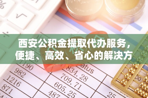 昂仁西安公积金提取代办服务，便捷、高效、省心的解决方案