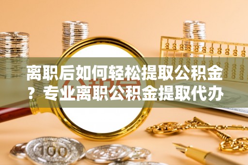 昂仁离职后如何轻松提取公积金？专业离职公积金提取代办服务指南