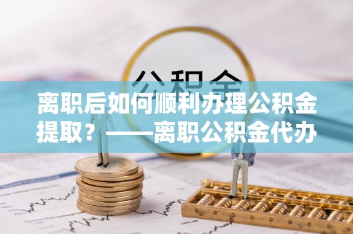 昂仁离职后如何顺利办理公积金提取？——离职公积金代办提取全攻略